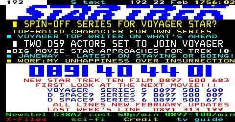 Sky Teletext Page 192 Star Trek Headlines:
    -Spin-off series for Voyager star? Top-rated character for own series 
    - Voyager top writer on what's ahead.
    -Two DS9 actors to join Voyager.
    -Big movie star approaches for Trek 10.
    -Janeway - latest on staying or going!
    -Worf: My unhappines over Insurrection